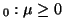 $ _0: \mu \ge 0$